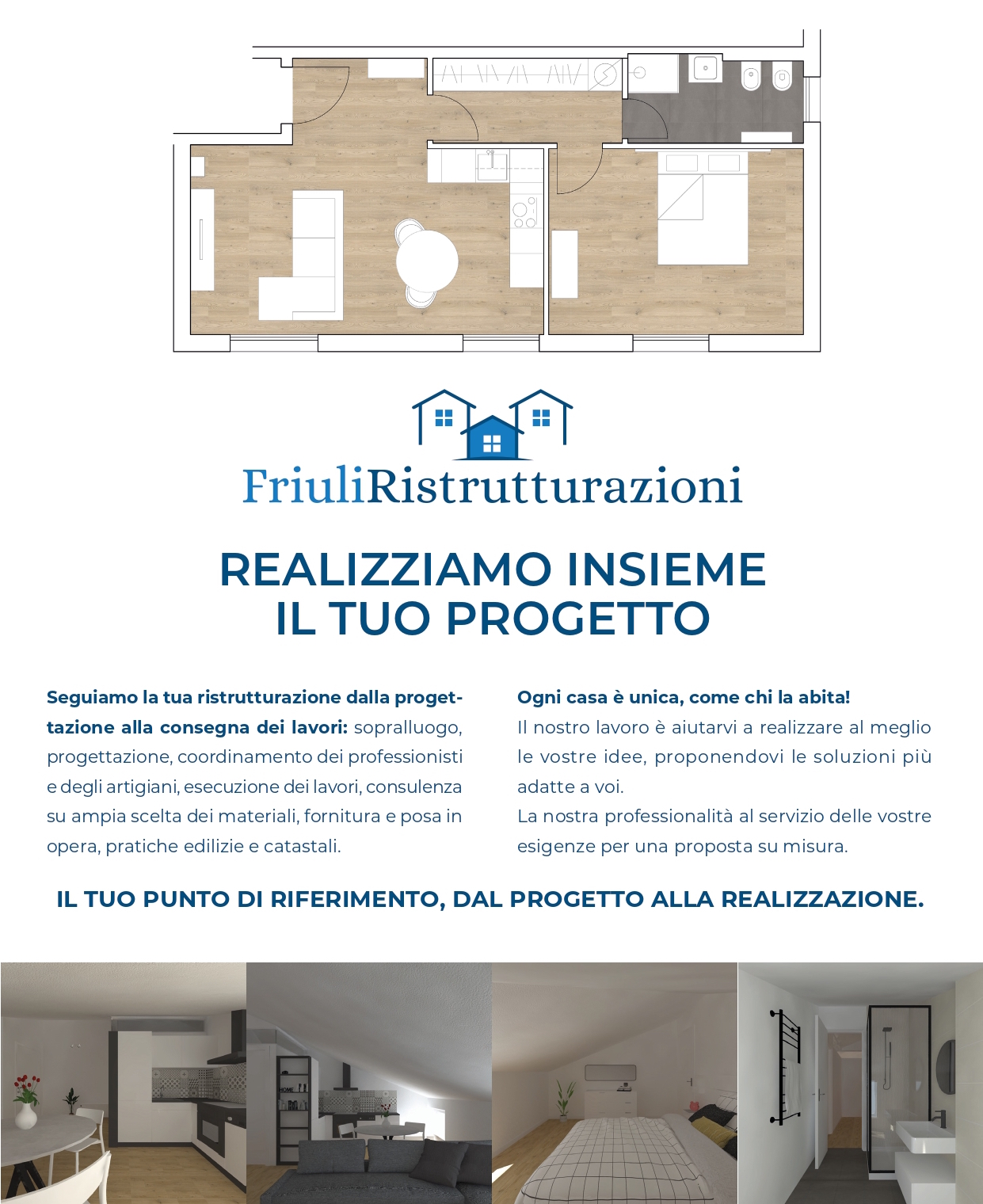 REALIZZIAMO INSIEME IL TUO PROGETTOSeguiamo la tua ristrutturazione dalla proget- tazione alla consegna dei lavori: sopralluogo, progettazione, coordinamento dei professionisti e degli artigiani, esecuzione dei lavori, consulenza su ampia scelta dei materiali, fornitura e posa in opera, pratiche edilizie e catastali.
Ogni casa è unica, come chi la abita!
Il nostro lavoro è aiutarvi a realizzare al meglio le vostre idee, proponendovi le soluzioni più adatte a voi.
La nostra professionalità al servizio delle vostre esigenze per una proposta su misura.
IL TUO PUNTO DI RIFERIMENTO, DAL PROGETTO ALLA REALIZZAZIONE.